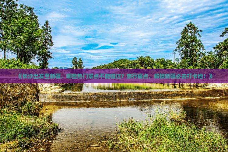 《长沙出发至新疆，哪些热门景点不能错过？旅行痛点，解锁新疆必去打卡地！》