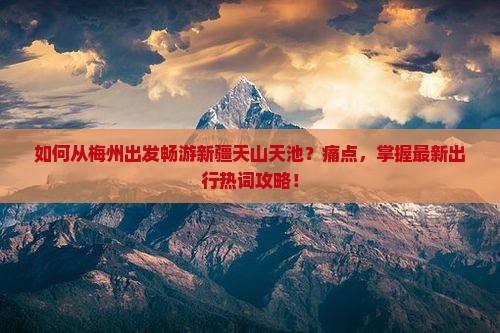 如何从梅州出发畅游新疆天山天池？痛点，掌握最新出行热词攻略！