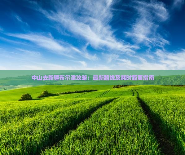 中山去新疆布尔津攻略：最新路线及耗时距离指南