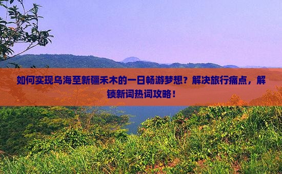 如何实现乌海至新疆禾木的一日畅游梦想？解决旅行痛点，解锁新词热词攻略！