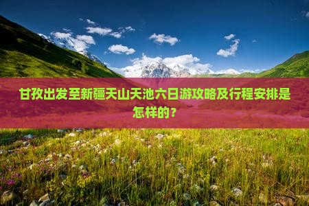 甘孜出发至新疆天山天池六日游攻略及行程安排是怎样的？