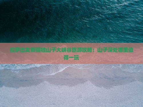 拉萨出发新疆独山子大峡谷旅游攻略：山子深处哪里值得一玩