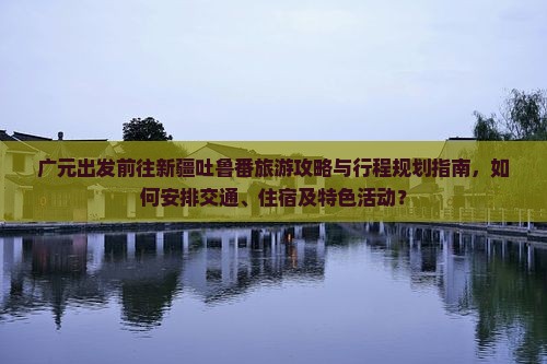 广元出发前往新疆吐鲁番旅游攻略与行程规划指南，如何安排交通、住宿及特色活动？