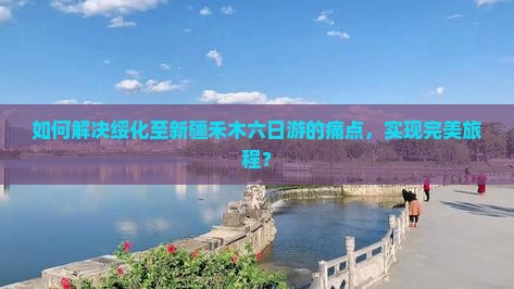 如何解决绥化至新疆禾木六日游的痛点，实现完美旅程？