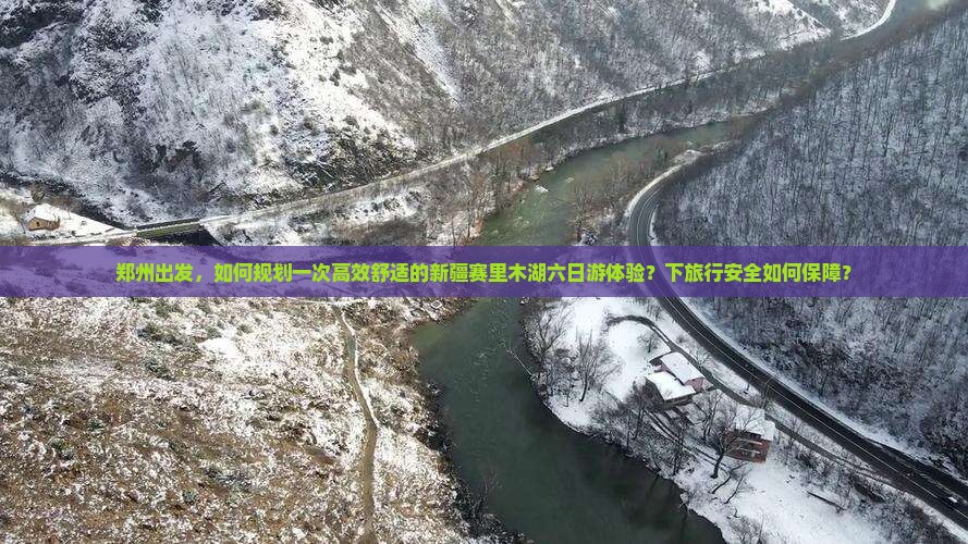 郑州出发，如何规划一次高效舒适的新疆赛里木湖六日游体验？下旅行安全如何保障？