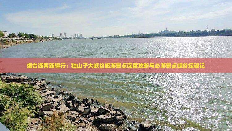 烟台游客新疆行：独山子大峡谷旅游景点深度攻略与必游景点峡谷探秘记
