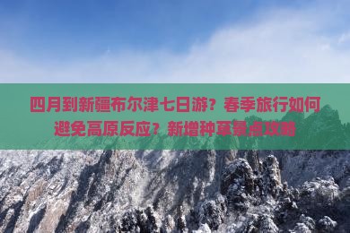 四月到新疆布尔津七日游？春季旅行如何避免高原反应？新增种草景点攻略