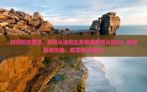 如何规避拥堵，高效从洛阳出发畅游新疆火焰山？掌握最新攻略，解决旅行痛点！