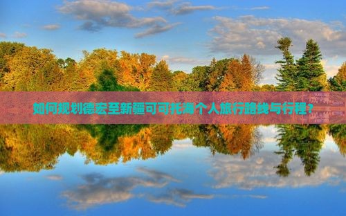 如何规划德宏至新疆可可托海个人旅行路线与行程？