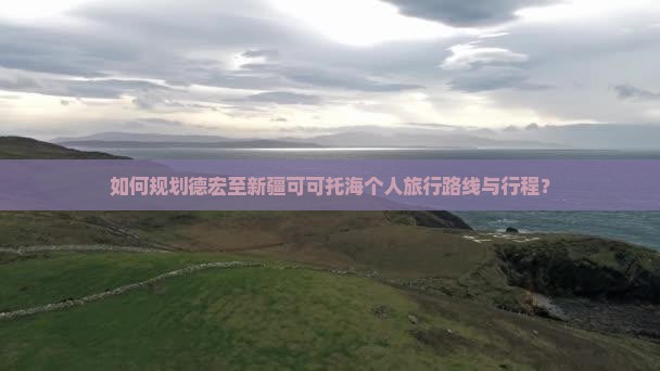 如何规划德宏至新疆可可托海个人旅行路线与行程？