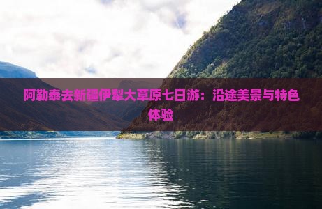 阿勒泰去新疆伊犁大草原七日游：沿途美景与特色体验
