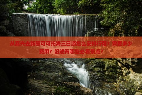 从嘉兴去新疆可可托海三日游怎么安排行程？需要多少费用？沿途有哪些必看景点？