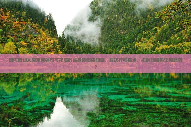 如何策划太原至新疆可可托海的高品质团体旅游，解决行程痛点，把握旅游热词新趋势？