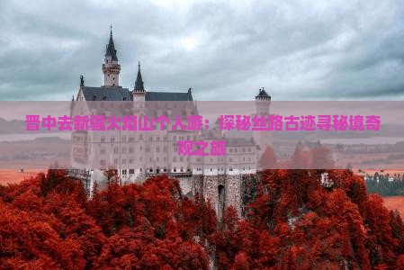 晋中去新疆火焰山个人游：探秘丝路古迹寻秘境奇观之旅