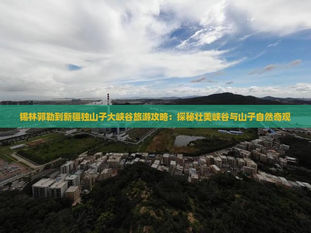 锡林郭勒到新疆独山子大峡谷旅游攻略：探秘壮美峡谷与山子自然奇观