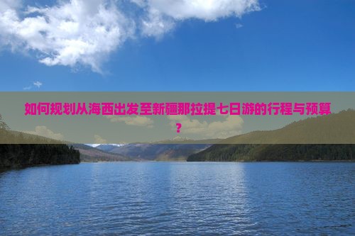 如何规划从海西出发至新疆那拉提七日游的行程与预算？
