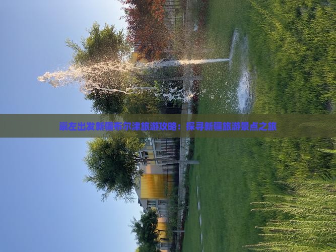 崇左出发新疆布尔津旅游攻略：探寻新疆旅游景点之旅