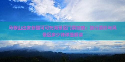 马鞍山出发新疆可可托海景区门票攻略：旅行票价与风景区多少钱详细解读