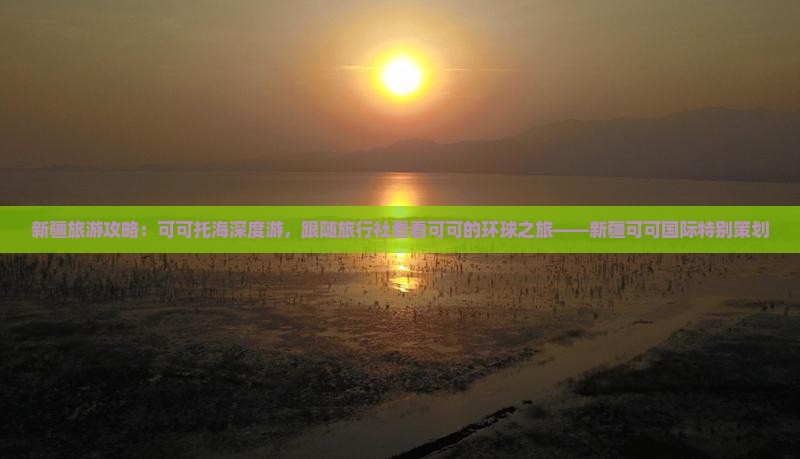 新疆旅游攻略：可可托海深度游，跟随旅行社看看可可的环球之旅——新疆可可国际特别策划