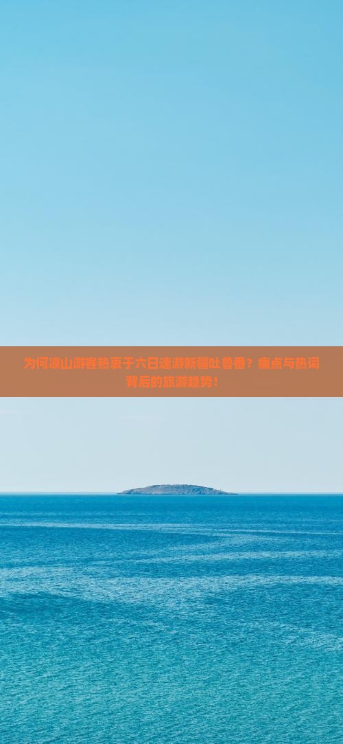 为何凉山游客热衷于六日速游新疆吐鲁番？痛点与热词背后的旅游趋势！