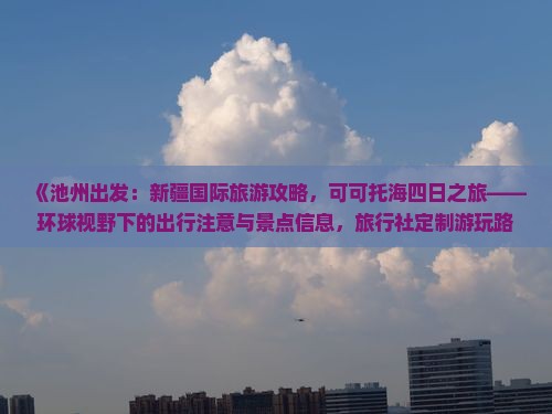 《池州出发：新疆国际旅游攻略，可可托海四日之旅——环球视野下的出行注意与景点信息，旅行社定制游玩路线》