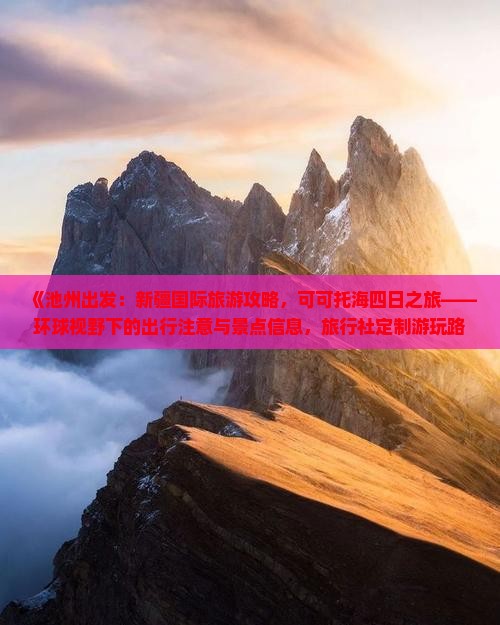 《池州出发：新疆国际旅游攻略，可可托海四日之旅——环球视野下的出行注意与景点信息，旅行社定制游玩路线》
