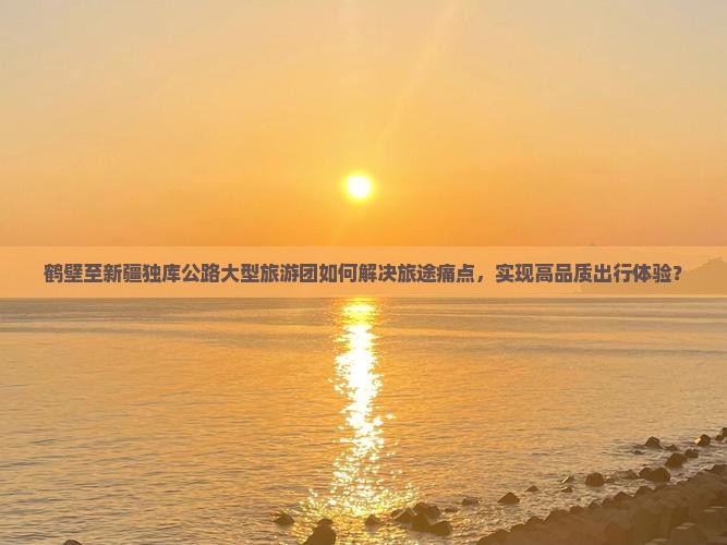 鹤壁至新疆独库公路大型旅游团如何解决旅途痛点，实现高品质出行体验？