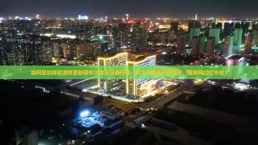 如何规划呼和浩特至新疆布尔津五日游行程，解决交通与住宿痛点，玩转网红打卡地？