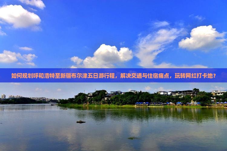 如何规划呼和浩特至新疆布尔津五日游行程，解决交通与住宿痛点，玩转网红打卡地？