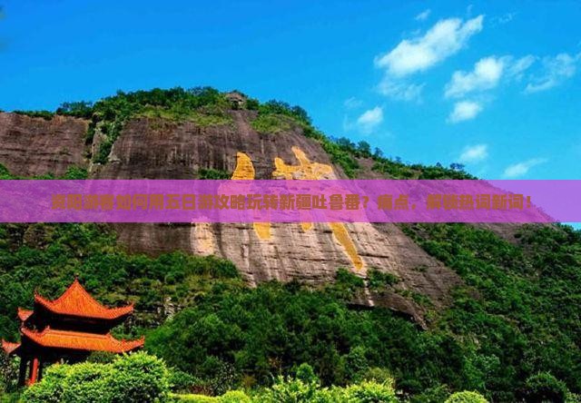 资阳游客如何用五日游攻略玩转新疆吐鲁番？痛点，解锁热词新词！
