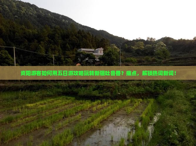 资阳游客如何用五日游攻略玩转新疆吐鲁番？痛点，解锁热词新词！