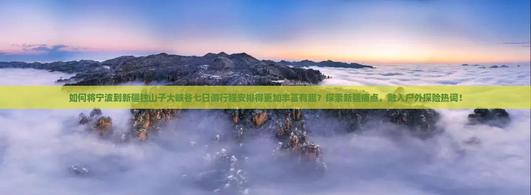 如何将宁波到新疆独山子大峡谷七日游行程安排得更加丰富有趣？探索新疆痛点，融入户外探险热词！