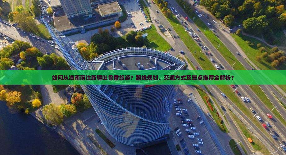 如何从海南前往新疆吐鲁番旅游？路线规划、交通方式及景点推荐全解析？