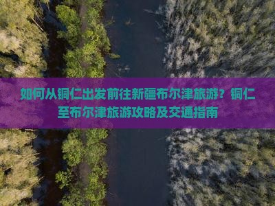 如何从铜仁出发前往新疆布尔津旅游？铜仁至布尔津旅游攻略及交通指南