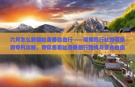 六月怎么新疆吐鲁番自由行——湖南旅行社新疆旅游专列攻略，带你看看吐鲁番旅行路线与景点自由行全攻略