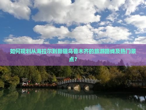 如何规划从海拉尔到新疆乌鲁木齐的旅游路线及热门景点？