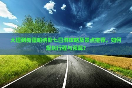 大理到新疆喀纳斯七日游攻略及景点推荐，如何规划行程与预算？
