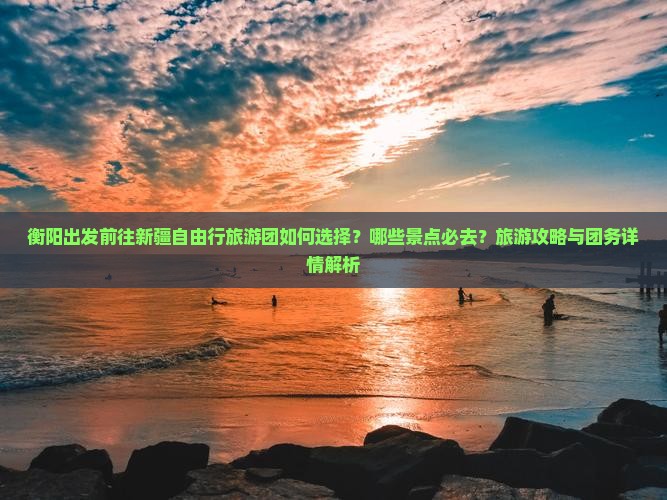 衡阳出发前往新疆自由行旅游团如何选择？哪些景点必去？旅游攻略与团务详情解析