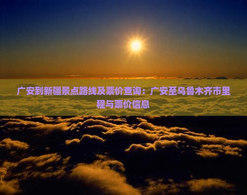 广安到新疆景点路线及票价查询：广安至乌鲁木齐市里程与票价信息