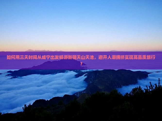 如何用三天时间从咸宁出发畅游新疆天山天池，避开人潮拥挤实现高品质旅行？