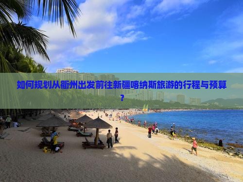 如何规划从衢州出发前往新疆喀纳斯旅游的行程与预算？