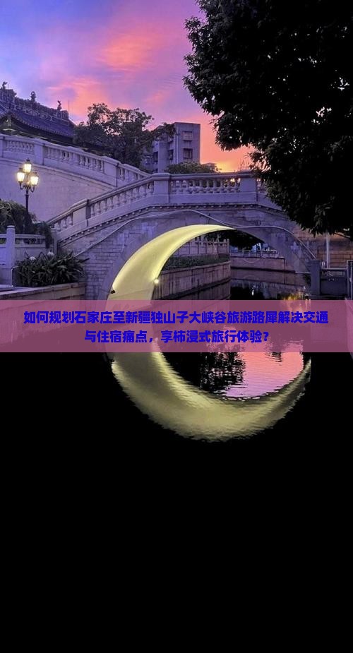 如何规划石家庄至新疆独山子大峡谷旅游路犀解决交通与住宿痛点，享柿浸式旅行体验？