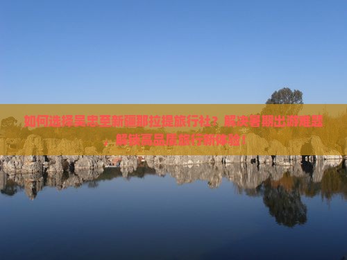 如何选择吴忠至新疆那拉提旅行社？解决暑期出游难题，解锁高品质旅行新体验！