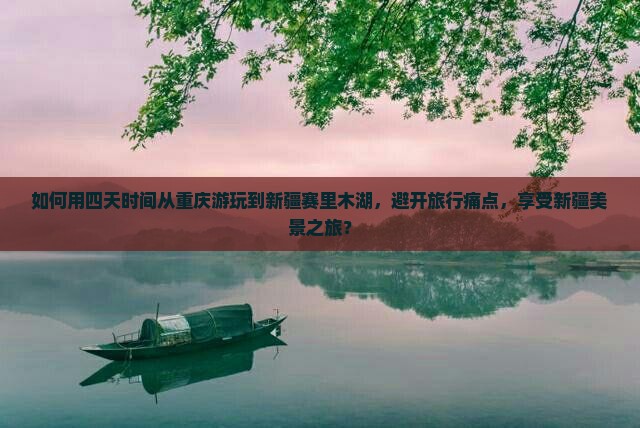 如何用四天时间从重庆游玩到新疆赛里木湖，避开旅行痛点，享受新疆美景之旅？