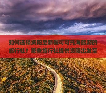 如何选择资阳至新疆可可托海旅游的旅行社？哪些旅行社提供资阳出发至新疆可可托海的一站式服务？