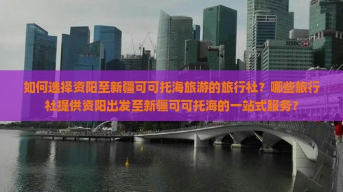 如何选择资阳至新疆可可托海旅游的旅行社？哪些旅行社提供资阳出发至新疆可可托海的一站式服务？