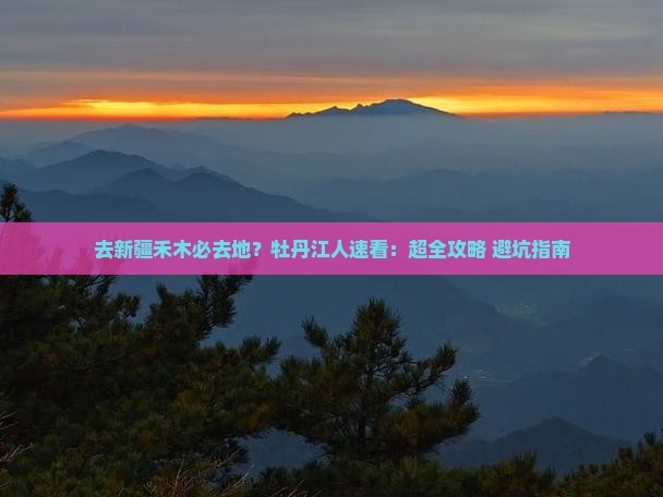 去新疆禾木必去地？牡丹江人速看：超全攻略+避坑指南