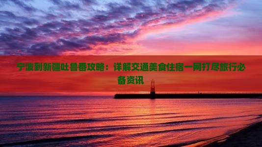 宁波到新疆吐鲁番攻略：详解交通美食住宿一网打尽旅行必备资讯