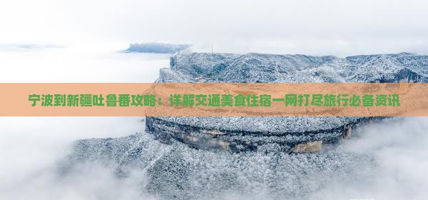 宁波到新疆吐鲁番攻略：详解交通美食住宿一网打尽旅行必备资讯