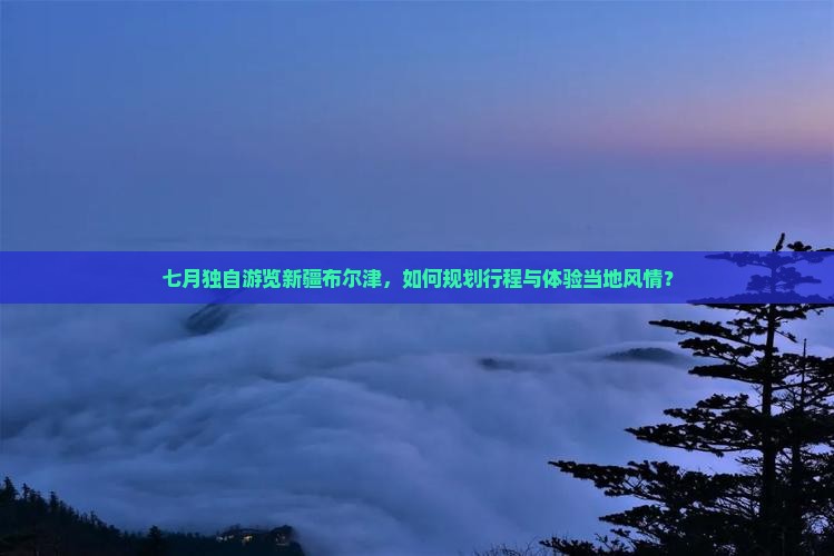 七月独自游览新疆布尔津，如何规划行程与体验当地风情？